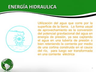 ENERGÍA HIDRAULICA

          Utilización del agua que corre por la
          superficie de la tierra. La forma usual
          de aprovechamiento es la conversión
          del potencial gravitacional del agua en
          energía de presión, ya sea captando
          el agua en una tubería de presión o
          bien reteniendo la corriente por medio
          de una cortina construida en el cauce
          del río, para luego ser transformada
          en una corriente eléctrica



                                                9
 