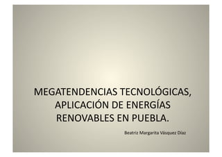 MEGATENDENCIAS TECNOLÓGICAS, 
APLICACIÓN DE ENERGÍAS 
RENOVABLES EN PUEBLA. 
Beatriz Margarita Vásquez Díaz 
 