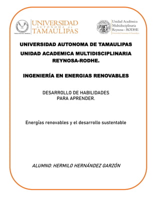 UNIVERSIDAD AUTONOMA DE TAMAULIPAS
UNIDAD ACADEMICA MULTIDISCIPLINARIA
REYNOSA-RODHE.
INGENIERÍA EN ENERGIAS RENOVABLES
DESARROLLO DE HABILIDADES
PARA APRENDER.
Energías renovables y el desarrollo sustentable
ALUMNO: HERMILO HERNÁNDEZ GARZÓN
 