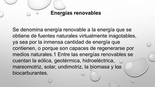 Energías renovables
Se denomina energía renovable a la energía que se
obtiene de fuentes naturales virtualmente inagotables,
ya sea por la inmensa cantidad de energía que
contienen, o porque son capaces de regenerarse por
medios naturales.1 Entre las energías renovables se
cuentan la eólica, geotérmica, hidroeléctrica,
mareomotriz, solar, undimotriz, la biomasa y los
biocarburantes.
 