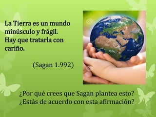 La Tierra es un mundo
minúsculo y frágil.
Hay que tratarla con
cariño.
(Sagan 1.992)
¿Por qué crees que Sagan plantea esto?
¿Estás de acuerdo con esta afirmación?
 