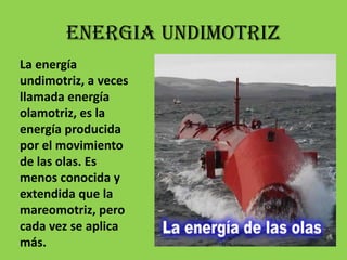 ENERGIA UNDIMOTRIZLa energía undimotriz, a veces llamada energía olamotriz, es la energía producida por el movimiento de las olas. Es menos conocida y extendida que la mareomotriz, pero cada vez se aplica más.