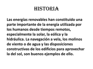 HISTORIALas energías renovables han constituido una parte importante de la energía utilizada por los humanos desde tiempos remotos, especialmente la solar, la eólica y la hidráulica. La navegación a vela, los molinos de viento o de agua y las disposiciones constructivas de los edificios para aprovechar la del sol, son buenos ejemplos de ello.
