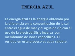 ENERGIA AZULLa energía azul es la energía obtenida por la diferencia en la concentración de la sal entre el agua de mar y el agua de ríocon el uso de la electrodiálisis inversa  con membranas de iones específicos. El residuo en este proceso es agua salobre.