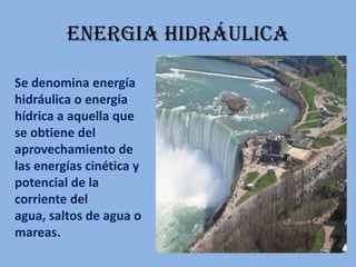ENERGIA HIDRÁULICASe denomina energía hidráulica o energía hídrica a aquella que se obtiene del aprovechamiento de las energías cinética y potencial de la corriente del agua, saltos de agua o mareas.