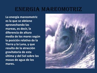ENERGIA MAREOMOTRIZLa energía mareomotriz es la que se obtiene aprovechando las mareas, es decir, la diferencia de altura media de los mares según la posición relativa de la Tierra y la Luna, y que resulta de la atracción gravitatoria de esta última y del Sol sobre las masas de agua de los mares.