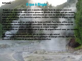 Definição    Biogás é um biocombustível, pois é considerado uma fonte de energia renovável. É produzido a partir de uma mistura gasosa de dióxido de carbono com gás metano.  A produção do biogás pode ocorrer naturalmente por meio da ação de bactérias em  materiais orgânicos (lixo doméstico orgânico, resíduos industriais de origem vegetal,  esterco de animal).  O biogás também pode ser produzido de forma artificial. Para tanto, utiliza-se um  equipamento chamado biodigestor anaeróbico. Este equipamento é uma espécie de  reator químico que produz reações químicas de origem biológica.  O biogás pode ser usado em substituição à gases de origem mineral como, por exemplo, o  GLP (conhecido popularmente como gás de cozinha) e o gás natural.  O biogás pode também ser utilizado para a produção de energia elétrica. Para tanto, é  necessário a utilização de geradores elétricos específicos.  O  que  é Biogás 