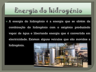    A energia do hidrogénio é a energia que se obtém da

    combinação do hidrogénio com o oxigénio produzindo

    vapor de água e libertando energia que é convertida em

    electricidade. Existem alguns veículos que são movidos a

    hidrogénio.
 