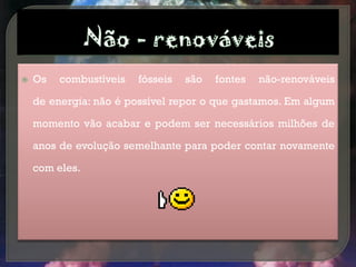    Os   combustíveis   fósseis   são   fontes   não-renováveis

    de energia: não é possível repor o que gastamos. Em algum

    momento vão acabar e podem ser necessários milhões de

    anos de evolução semelhante para poder contar novamente

    com eles.
 