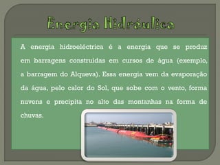    A energia hidroeléctrica é a energia que se produz

    em barragens construídas em cursos de água (exemplo,

    a barragem do Alqueva). Essa energia vem da evaporação

    da água, pelo calor do Sol, que sobe com o vento, forma

    nuvens e precipita no alto das montanhas na forma de

    chuvas.
 