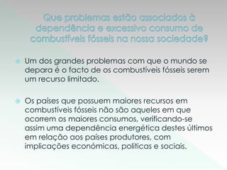 Um dos grandes problemas com que o mundo se
depara é o facto de os combustíveis fósseis serem
um recurso limitado.
 Os países que possuem maiores recursos em
combustíveis fósseis não são aqueles em que
ocorrem os maiores consumos, verificando-se
assim uma dependência energética destes últimos
em relação aos países produtores, com
implicações económicas, politicas e sociais.
 