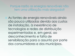  As fontes de energia renováveis ainda
são pouco utilizadas devido aos custos
de instalação, à inexistência de
tecnologias e redes de distribuição
experimentadas e, em geral, ao
desconhecimento e falta de
sensibilização para o assunto por parte
dos consumidores e dos municípios.
 