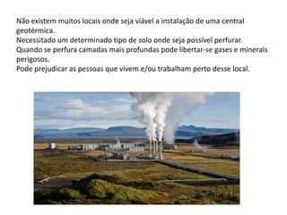 Não existem muitos locais onde seja viável a instalação de uma central geotérmica.Necessitado um determinado tipo de solo onde seja possível perfurar.Quando se perfura camadas mais profundas pode libertar-se gases e minerais perigosos.Pode prejudicar as pessoas que vivem e/ou trabalham perto desse local.
