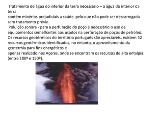  Tratamento de água do interior da terra necessário – a água do interior da terracontém minérios prejudiciais a saúde, pelo que não pode ser descarregada sem tratamento prévio. Poluição sonora - para a perfuração do poço é necessário o uso de equipamentos semelhantes aos usados na perfuração de poços de petróleo.Os recursos geotérmicos do território português são apreciáveis, existem 52 recursos geotérmicos identificados, no entanto, o aproveitamento da geotermia para fins energéticos éapenas realizado nos Açores, onde se encontram os recursos de alta entalpia (entre 100º e 150º).