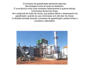 O processo de gaseificação apresenta algumasdesvantagens entre as quais se destacam: É uma técnica muito mais complexa relativamente á queima directa. A biomassa deverá ser limpa. Há o potencial de fusão de cinzas, que poderá alterar o desempenho dogaseificador, quando se usa a biomassa com alto teor de cinzas O alcatrão formado durante o processo de gaseificação, poderá limitar oprocesso e aplicações