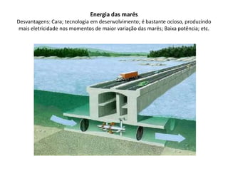 Energia das marésDesvantagens: Cara; tecnologia em desenvolvimento; é bastante ocioso, produzindo mais eletricidade nos momentos de maior variação das marés; Baixa potência; etc.