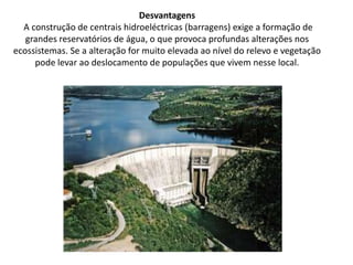 Desvantagens A construção de centrais hidroeléctricas (barragens) exige a formação de grandes reservatórios de água, o que provoca profundas alterações nos ecossistemas. Se a alteração for muito elevada ao nível do relevo e vegetação pode levar ao deslocamento de populações que vivem nesse local.
