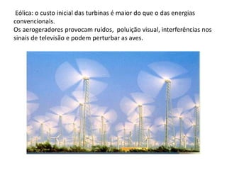  Eólica: o custo inicial das turbinas é maior do que o das energias convencionais.Os aerogeradores provocam ruídos,  poluição visual, interferências nos sinais de televisão e podem perturbar as aves.
