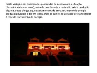 Existe variação nas quantidades produzidas de acordo com a situação climatérica (chuvas, neve), além de que durante a noite não existe produção alguma, o que obriga a que existam meios de armazenamento da energia produzida durante o dia em locais onde os painéis solares não estejam ligados à rede de transmissão de energia. 