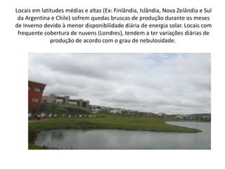 Locais em latitudes médias e altas (Ex: Finlândia, Islândia, Nova Zelândia e Sul da Argentina e Chile) sofrem quedas bruscas de produção durante os meses de Inverno devido à menor disponibilidade diária de energia solar. Locais com frequente cobertura de nuvens (Londres), tendem a ter variações diárias de produção de acordo com o grau de nebulosidade. 