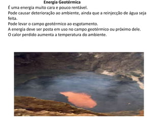                                    Energia GeotérmicaÉ uma energia muito cara e pouco rentável. Pode causar deterioração ao ambiente, ainda que a reinjecção de água seja feita. Pode levar o campo geotérmico ao esgotamento. A energia deve ser posta em uso no campo geotérmico ou próximo dele. O calor perdido aumenta a temperatura do ambiente. 