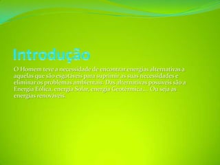 IntroduçãoO Homem teve a necessidade de encontrar energias alternativas a aquelas que são esgotáveis para suprimir as suas necessidades e eliminar os problemas ambientais. Das alternativas possíveis são a Energia Eólica, energia Solar, energia Geotérmica,... Ou seja as energias renováveis.