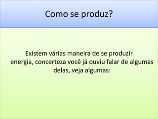 Como se produz?Existem várias maneira de se produzir energia, concerteza você já ouviu falar de algumas delas, veja algumas: