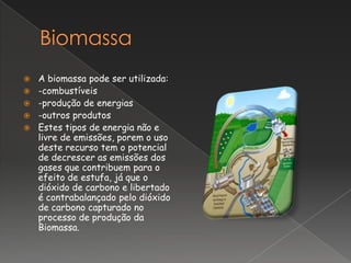    A biomassa pode ser utilizada:
   -combustíveis
   -produção de energias
   -outros produtos
   Estes tipos de energia não e
    livre de emissões, porem o uso
    deste recurso tem o potencial
    de decrescer as emissões dos
    gases que contribuem para o
    efeito de estufa, já que o
    dióxido de carbono e libertado
    é contrabalançado pelo dióxido
    de carbono capturado no
    processo de produção da
    Biomassa.
 