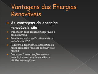    As vantagens da energias
    renováveis são:
  Podem ser consideradas inesgotáveis a
  escala humana.
 Permite reduzir significativamente as
  emissões de CO2.
 Reduzem a dependência energética da
  nossa sociedade face aos combustíveis
  fosseis.
 Conduzem á investigação em novas
  tecnologias que permitam melhorar
  eficiência energética.
 