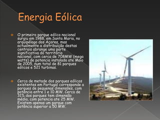    O primeiro parque eólico nacional
    surgiu em 1988, em Santa Maria, no
    arquipélago dos Açores, mas
    actualmente a distribuição destas
    centrais abrange uma parte
    significativa do território
    nacional, com cerca de 708MW (mega
    watts) de potencia instalada ate Maio
    de 2005, num total de 81 parques
    eólicos e 521 turbinas.


   Cerca de metade dos parques eólicos
    existentes em Portugal corresponde a
    parques de pequenas dimensões, com
    potência entre 1 e 10 MW. Cerca de
    31% dos parques tem dimensão
    média, com potencia ate 25 MW.
    Existem apenas um parque com
    potência superior a 50 MW.
 
