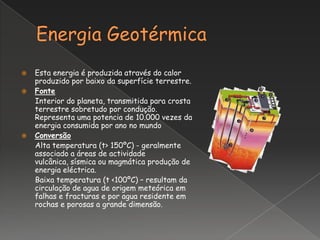    Esta energia é produzida através do calor
    produzido por baixo da superfície terrestre.
   Fonte
    Interior do planeta, transmitida para crosta
    terrestre sobretudo por condução.
    Representa uma potencia de 10.000 vezes da
    energia consumida por ano no mundo
   Conversão
    Alta temperatura (t> 150ºC) - geralmente
    associado a áreas de actividade
    vulcânica, sísmica ou magmática produção de
    energia eléctrica.
    Baixa temperatura (t <100ºC) – resultam da
    circulação de agua de origem meteórica em
    falhas e fracturas e por agua residente em
    rochas e porosas a grande dimensão.
 