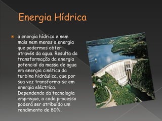    a energia hídrica e nem
    mais nem menos a energia
    que podermos obter
    através da agua. Resulta da
    transformação da energia
    potencial da massa de agua
    em energia cinética da
    turbina hidráulica, que por
    sua vez transforma-se em
    energia eléctrica.
    Dependendo da tecnologia
    empregue, a cada processo
    poderá ser atribuído um
    rendimento de 80%.
 