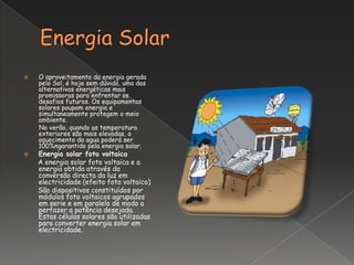    O aproveitamento da energia gerada
    pelo Sol, é hoje sem dúvida, uma das
    alternativas energéticas mais
    promissoras para enfrentar os
    desafios futuros. Os equipamentos
    solares poupam energia e
    simultaneamente protegem o meio
    ambiente.
    No verão, quando as temperatura
    exteriores são mais elevadas, o
    aquecimento da agua poderá ser
    100%ngarantido pela energia solar.
   Energia solar foto voltaica
    A energia solar foto voltaica e a
    energia obtida através da
    conversão directa da luz em
    electricidade (efeito foto voltaico)
    São dispositivos constituídos por
    módulos foto voltaicos agrupados
    em serie e em paralelo de modo a
    perfazer a potência desejada.
    Estas células solares são utilizadas
    para converter energia solar em
    electricidade.
 