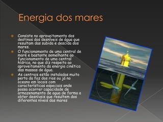    Consiste no aproveitamento dos
    destinos dos desníveis de água que
    resultam das subida e descida dos
    mares.
   O funcionamento de uma central de
    maré e bastante semelhante ao
    funcionamento de uma central
    hídrica, no que diz respeito ao
    aproveitamento da energia cinética
    das massas de água.
   As centrais estão instaladas muito
    perto da foz dos rios ou já no
    oceano em locais com
    características especiais onde
    possa ocorrer capacidade de
    armazenamento de agua de forma a
    obter desníveis que resultem dos
    diferentes níveis das mares
 