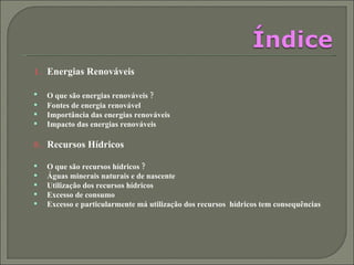 Energias Renováveis  O que são energias renováveis ?   Fontes de energia renovável  Importância das energias renováveis  Impacto das energias renováveis  Recursos Hídricos  O que são recursos hídricos ? Águas minerais naturais e de nascente Utilização dos recursos hídricos Excesso de consumo Excesso e particularmente má utilização dos recursos  hídricos tem consequências 