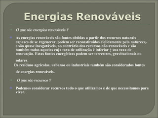 O que são energias renováveis ? As energias renováveis são fontes obtidas a partir dos recursos naturais capazes de se regenerar, podem ser reconstituídos ciclicamente pela natureza ,  e são quase inesgotáveis, ao contrário dos recursos não-renováveis e são também todas aquelas cuja taxa de utilização é inferior à sua taxa de renovação. Estas fontes energéticas podem ser terrestres, gravitacionais ou solares.   Os resíduos agrícolas, urbanos ou industriais também são considerados fontes de energias renováveis.   O que são recursos ? Podemos considerar recursos tudo o que utilizamos e de que necessitamos para viver. 
