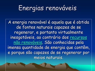 Energias renováveis

 A energia renovável é aquela que é obtida
     de fontes naturais capazes de se
    regenerar, e portanto virtualmente
  inesgotáveis, ao contrário dos recursos
    não renováveis. São conhecidas pela
imensa quantidade de energia que contêm,
e porque são capazes de se regenerar por
              meios naturais.
 
