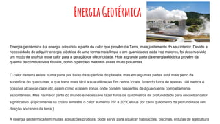 EnergiaGeotérmica
Energia geotérmica é a energia adquirida a partir do calor que provêm da Terra, mais justamente do seu interior. Devido a
necessidade de adquirir energia eléctrica de uma forma mais limpa e em quantidades cada vez maiores, foi desenvolvido
um modo de usufruir esse calor para a geração de electricidade. Hoje a grande parte da energia eléctrica provém da
queima de combustíveis fósseis, como o petróleo métodos esses muito poluentes.
O calor da terra existe numa parte por baixo da superfície do planeta, mas em algumas partes está mais perto da
superfície do que outras, o que torna mais fácil a sua utilização.Em certos locais, fazendo furos de apenas 100 metros é
possível alcançar calor útil, assim como existem zonas onde contém nascentes de água quente completamente
espontâneas. Mas na maior parte do mundo é necessário fazer furos de quilômetros de profundidade para encontrar calor
significativo. (Tipicamente na crosta terrestre o calor aumenta 25º a 30º Celsius por cada quilômetro de profundidade em
direção ao centro da terra.)
A energia geotérmica tem muitas aplicações práticas, pode servir para aquecer habitações, piscinas, estufas de agricultura
 