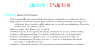 Vantagens e Desvantagens
VANTAGENS das Energia Renováveis:
Podem ser consideradas inesgotáveis à escala humana comparando aos combustíveis fósseis;
O seu impacto ambiental é menor do que o provocado pelas fontes de energia com origem nos
combustíveis fósseis (carvão, petróleo e gás), uma vez que não produzem dióxido de carbono
ou outros gases com “efeito de estufa”;
Oferecem menos riscos do que a energia nuclear;
Permitem a criação de novos postos de emprego (investimentos em zonas desfavorecidas);
Permitem reduzir as emissões de CO2, melhor a qualidade de Vida (um Ar mais limpo);
Reduzem a dependência energética da nossa sociedade face aos combustíveis fósseis;
Conferem autonomia energética a um país, uma vez que a sua utilização não depende da
importação de combustíveis fósseis;
Conduzem à investigação em novas tecnologias que permitam melhor eficiência energética.
 