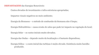 DESVANTAGENS das Energias Renováveis:
Custos elevados de investimento e infra-estruturas apropriadas;
Impactos visuais negativos no meio ambiente;
Energia da Biomassa – o método de combustão da biomassa não é limpo;
Energia Hidroelétrica – causa erosão de solos que pode ter impacto na vegetação do local;
Energia Solar – os custos iniciais muito elevados;
Energia das Ondas – depende muito da localização e é bastante dispendiosa;
Energia Eólica – o custo inicial das turbinas é muito elevado. Existência muito barulho
produzido.
 