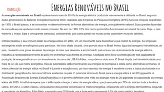 Finalização EnergiasRenováveisnoBrasil
As energias renováveis no Brasil representaram mais de 85,4% da energia elétrica produzida internamente e utilizada no Brasil, segundo
dados preliminares do Balanço Energético Nacional 2009, realizado pela Empresa de Pesquisa Energética (EPE).[Após os choques do petróleo
de 1970, o Brasil passou a se concentrar no desenvolvimento de fontes alternativas de energia, principalmente oetanol. Suas grandes fazendas
de cana-de-açucar ajudaram muito nesse processo. No ano de 1985, 91% dos carros produzidos funcionavam em etanol de cana. Hoje, o país
manteve o índice. Esta é uma grande conquista, considerando que outros países no mundo ainda dependem muito do petróleo.
O Brasil realizou o seu primeiro leilão de energia eólica em 2009, em um movimento para diversificar a sua matriz de energia. As empresas
estrangeiras estão se esforçando para participar. No início desta década, uma grande seca no Brasil limitou água às barragens hidroelétricas do
país, causando uma grave escassez de energia. A crise, que devastou a economia do país e levou ao racionamento de energia elétrica,
ressaltou a necessidade premente do país em diversificar suas fontes de energia. A licitação deve levar à construção de dois gigawatts de
produção de energia eólica com um investimento de cerca de US$ 6 bilhões, nos próximos dois anos. O Brasil dispõe da hidroeletricidade para
mais de 3/4 de sua matriz energética, mas as autoridades estão incentivando as energias de biomassa e eólica como alternativas primárias. O
maior potencial de energia eólica no Brasil é durante a estação seca, por isso esse tipo de energia é excelente contra a baixa pluviosidade e a
distribuição geográfica dos recursos hídricos existentes no país. O potencial técnico do Brasil para a energia eólica é de 300 gigawatts. A
Associação Brasileira de Energia Eólica(Abeeólica) e o governo definiram uma meta de alcançar mais de 20 gigawatts de capacidade de energia
eólica até 2020. A indústria espera que o leilão ajude a lançar o setor da energia eólica, que já responde por 70% do total em toda a América
Latina. Em 2012, o setor cresceu, conquistando dois pontos percentuais na matriz energética, empatando com a energia termoelétrica. Segundo
 