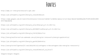 Fontes
http://www.xn--energiasrenovveis-jpb.com/
https://pt.wikipedia.org/wiki/Energia_renov%C3%A1vel
https://www.google.com.br/search?q=energias+renovaveis&tbm=isch&tbo=u&source=univ&sa=X&ved=0ahUKEwj60cfCtNfLAhXEhJAKH
U9iC7wQsAQIZQ
https://pt.wikipedia.org/wiki/Energia_solar#Energia_el.C3.A9trica
https://pt.wikipedia.org/wiki/Energia_e%C3%B3lica#Energia_el.C3.A9trica
https://pt.wikipedia.org/wiki/Energia_hidr%C3%A1ulica
http://energiasalternativas.webnode.com.pt/energias-renovaveis/energia-geotermica/
https://pt.wikipedia.org/wiki/Energia_geot%C3%A9rmica
http://energiainteligenteufjf.com/2010/03/13/vantagens-e-desvantagens-das-energias-renovaveis/
https://pt.wikipedia.org/wiki/Energia_renov%C3%A1vel_no_Brasil
Imagens:Google Imagens
 