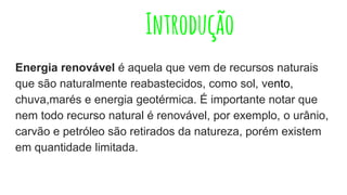 Introdução
Energia renovável é aquela que vem de recursos naturais
que são naturalmente reabastecidos, como sol, vento,
chuva,marés e energia geotérmica. É importante notar que
nem todo recurso natural é renovável, por exemplo, o urânio,
carvão e petróleo são retirados da natureza, porém existem
em quantidade limitada.
 
