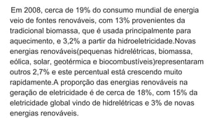 Em 2008, cerca de 19% do consumo mundial de energia
veio de fontes renováveis, com 13% provenientes da
tradicional biomassa, que é usada principalmente para
aquecimento, e 3,2% a partir da hidroeletricidade.Novas
energias renováveis(pequenas hidrelétricas, biomassa,
eólica, solar, geotérmica e biocombustíveis)representaram
outros 2,7% e este percentual está crescendo muito
rapidamente.A proporção das energias renováveis na
geração de eletricidade é de cerca de 18%, com 15% da
eletricidade global vindo de hidrelétricas e 3% de novas
energias renováveis.
 