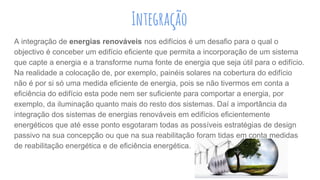 A integração de energias renováveis nos edifícios é um desafio para o qual o
objectivo é conceber um edifício eficiente que permita a incorporação de um sistema
que capte a energia e a transforme numa fonte de energia que seja útil para o edifício.
Na realidade a colocação de, por exemplo, painéis solares na cobertura do edifício
não é por si só uma medida eficiente de energia, pois se não tivermos em conta a
eficiência do edifício esta pode nem ser suficiente para comportar a energia, por
exemplo, da iluminação quanto mais do resto dos sistemas. Daí a importância da
integração dos sistemas de energias renováveis em edifícios eficientemente
energéticos que até esse ponto esgotaram todas as possíveis estratégias de design
passivo na sua concepção ou que na sua reabilitação foram tidas em conta medidas
de reabilitação energética e de eficiência energética.
Integração
 