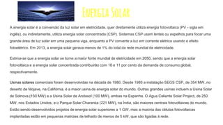 EnergiaSolar
A energia solar é a conversão da luz solar em eletricidade, quer diretamente utiliza energia fotovoltaica (PV - sigla em
inglês), ou indiretamente, utiliza energia solar concentrada (CSP). Sistemas CSP usam lentes ou espelhos para focar uma
grande área de luz solar em uma pequena viga, enquanto a PV converte a luz em corrente elétrica usando o efeito
fotoelétrico. Em 2013, a energia solar gerava menos de 1% do total da rede mundial de eletricidade.
Estima-se que a energia solar se torne a maior fonte mundial de eletricidade em 2050, sendo que a energia solar
fotovoltaica e a energia solar concentrada contribuirão com 16 e 11 por cento da demanda de consumo global,
respectivamente.
Usinas solares comerciais foram desenvolvidas na década de 1980. Desde 1985 a instalação SEGS CSP, de 354 MW, no
deserto de Mojave, na Califórnia, é a maior usina de energia solar do mundo. Outras grandes usinas incluem a Usina Solar
de Solnova (150 MW) e a Usina Solar de Andasol (100 MW), ambas na Espanha. O Agua Caliente Solar Project, de 250
MW, nos Estados Unidos, e o Parque Solar Charanka (221 MW), na Índia, são maiores centrais fotovoltaicas do mundo.
Estão sendo desenvolvidos projetos de energia solar superiores a 1 GW, mas a maioria das células fotovoltaicas
implantadas estão em pequenas matrizes de telhado de menos de 5 kW, que são ligadas à rede.
 