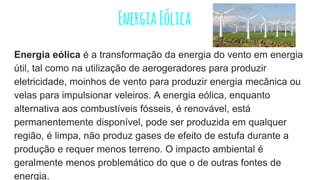 EnergiaEólica
Energia eólica é a transformação da energia do vento em energia
útil, tal como na utilização de aerogeradores para produzir
eletricidade, moinhos de vento para produzir energia mecânica ou
velas para impulsionar veleiros. A energia eólica, enquanto
alternativa aos combustíveis fósseis, é renovável, está
permanentemente disponível, pode ser produzida em qualquer
região, é limpa, não produz gases de efeito de estufa durante a
produção e requer menos terreno. O impacto ambiental é
geralmente menos problemático do que o de outras fontes de
energia.
 