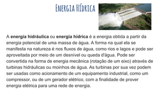 EnergiaHídrica
A energia hidráulica ou energia hídrica é a energia obtida a partir da
energia potencial de uma massa de água. A forma na qual ela se
manifesta na natureza é nos fluxos de água, como rios e lagos e pode ser
aproveitada por meio de um desnível ou queda d'água. Pode ser
convertida na forma de energia mecânica (rotação de um eixo) através de
turbinas hidráulicas ou moinhos de água. As turbinas por sua vez podem
ser usadas como acionamento de um equipamento industrial, como um
compressor, ou de um gerador elétrico, com a finalidade de prover
energia elétrica para uma rede de energia.
 