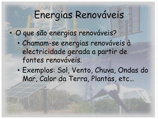 Energias Renováveis
• O que são energias renováveis?
  • Chamam-se energias renováveis à
    electricidade gerada a partir de
    fontes renováveis.
  • Exemplos: Sol, Vento, Chuva, Ondas do
    Mar, Calor da Terra, Plantas, etc…
 