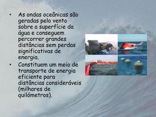 • As ondas oceânicas são
geradas pelo vento
sobre a superfície da
água e conseguem
percorrer grandes
distâncias sem perdas
significativas de
energia.
• Constituem um meio de
transporte de energia
eficiente para
distâncias consideráveis
(milhares de
quilómetros).